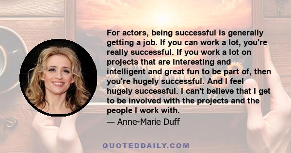 For actors, being successful is generally getting a job. If you can work a lot, you're really successful. If you work a lot on projects that are interesting and intelligent and great fun to be part of, then you're