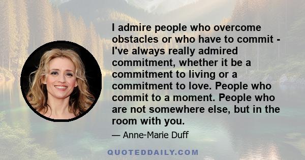 I admire people who overcome obstacles or who have to commit - I've always really admired commitment, whether it be a commitment to living or a commitment to love. People who commit to a moment. People who are not