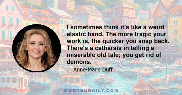 I sometimes think it's like a weird elastic band. The more tragic your work is, the quicker you snap back. There's a catharsis in telling a miserable old tale; you get rid of demons.