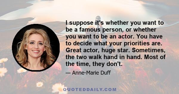 I suppose it's whether you want to be a famous person, or whether you want to be an actor. You have to decide what your priorities are. Great actor, huge star. Sometimes, the two walk hand in hand. Most of the time,