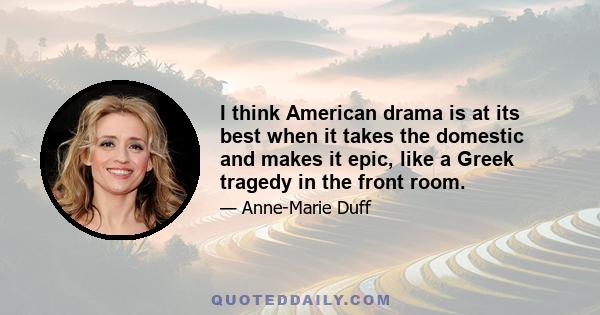 I think American drama is at its best when it takes the domestic and makes it epic, like a Greek tragedy in the front room.