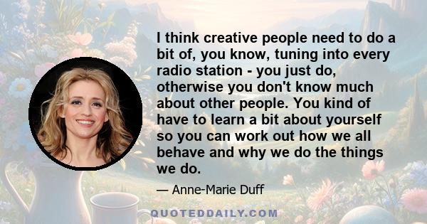 I think creative people need to do a bit of, you know, tuning into every radio station - you just do, otherwise you don't know much about other people. You kind of have to learn a bit about yourself so you can work out