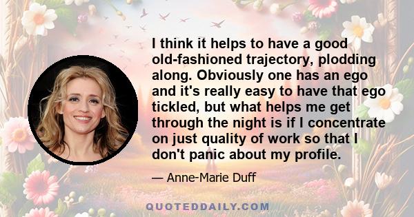 I think it helps to have a good old-fashioned trajectory, plodding along. Obviously one has an ego and it's really easy to have that ego tickled, but what helps me get through the night is if I concentrate on just