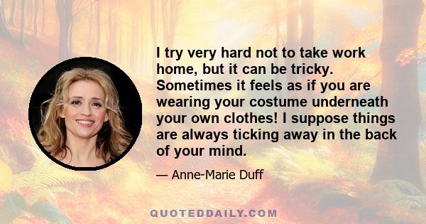 I try very hard not to take work home, but it can be tricky. Sometimes it feels as if you are wearing your costume underneath your own clothes! I suppose things are always ticking away in the back of your mind.