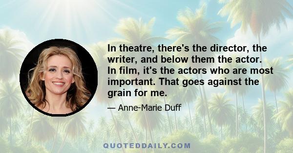 In theatre, there's the director, the writer, and below them the actor. In film, it's the actors who are most important. That goes against the grain for me.