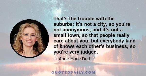 That's the trouble with the suburbs: it's not a city, so you're not anonymous, and it's not a small town, so that people really care about you, but everybody kind of knows each other's business, so you're very judged.