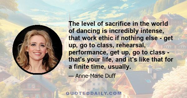 The level of sacrifice in the world of dancing is incredibly intense, that work ethic if nothing else - get up, go to class, rehearsal, performance, get up, go to class - that's your life, and it's like that for a