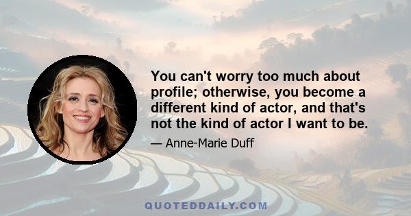 You can't worry too much about profile; otherwise, you become a different kind of actor, and that's not the kind of actor I want to be.