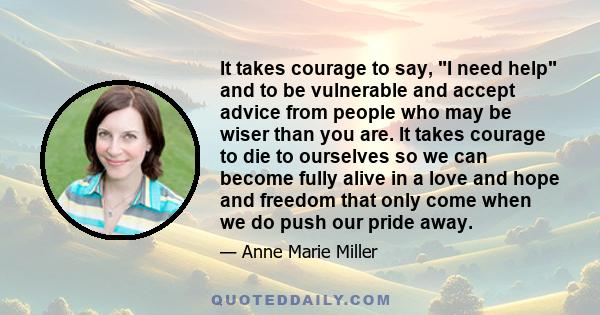 It takes courage to say, I need help and to be vulnerable and accept advice from people who may be wiser than you are. It takes courage to die to ourselves so we can become fully alive in a love and hope and freedom