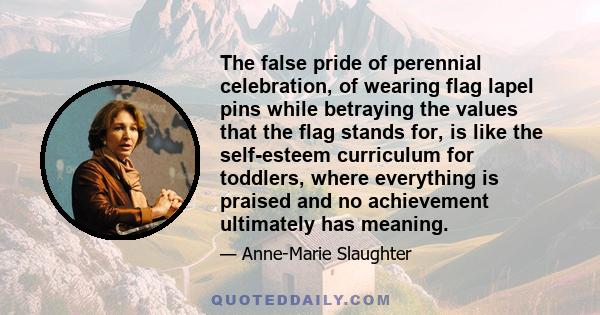 The false pride of perennial celebration, of wearing flag lapel pins while betraying the values that the flag stands for, is like the self-esteem curriculum for toddlers, where everything is praised and no achievement