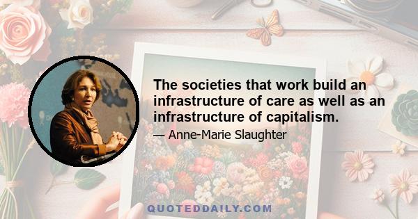 The societies that work build an infrastructure of care as well as an infrastructure of capitalism.