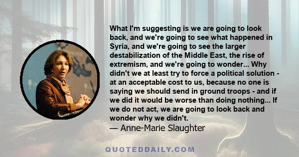 What I'm suggesting is we are going to look back, and we're going to see what happened in Syria, and we're going to see the larger destabilization of the Middle East, the rise of extremism, and we're going to wonder...