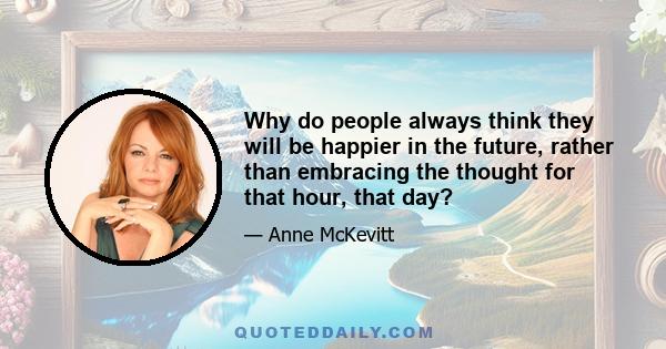 Why do people always think they will be happier in the future, rather than embracing the thought for that hour, that day?