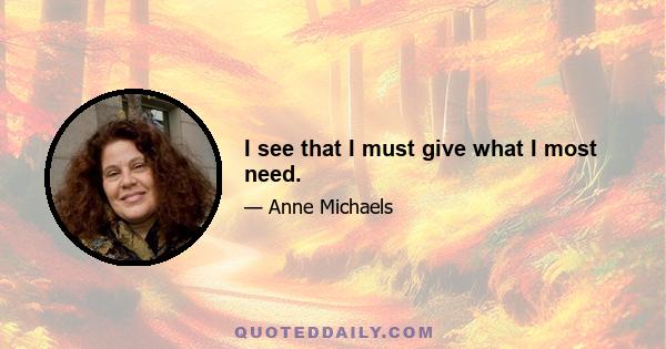 I see that I must give what I most need.