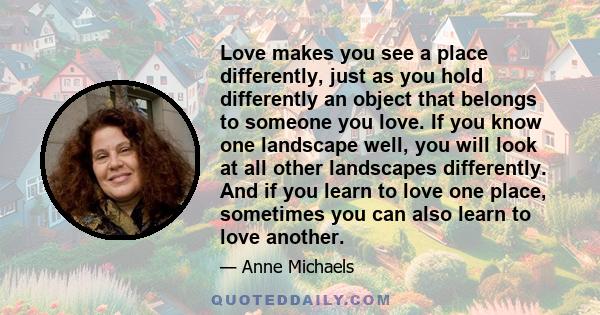 Love makes you see a place differently, just as you hold differently an object that belongs to someone you love. If you know one landscape well, you will look at all other landscapes differently. And if you learn to