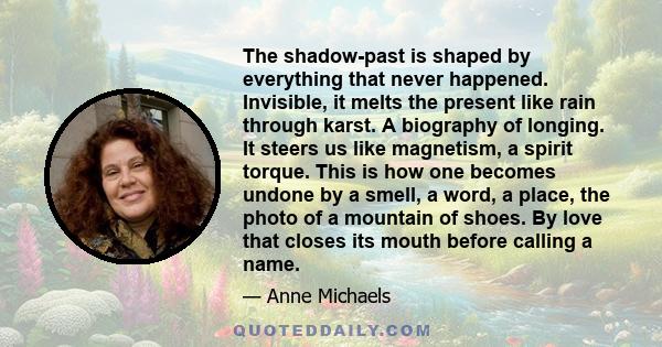 The shadow-past is shaped by everything that never happened. Invisible, it melts the present like rain through karst. A biography of longing. It steers us like magnetism, a spirit torque. This is how one becomes undone