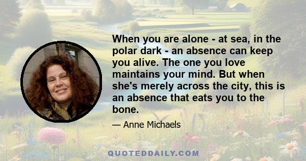 When you are alone - at sea, in the polar dark - an absence can keep you alive. The one you love maintains your mind. But when she's merely across the city, this is an absence that eats you to the bone.