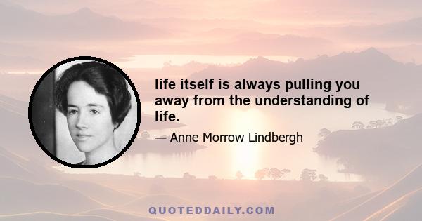 life itself is always pulling you away from the understanding of life.