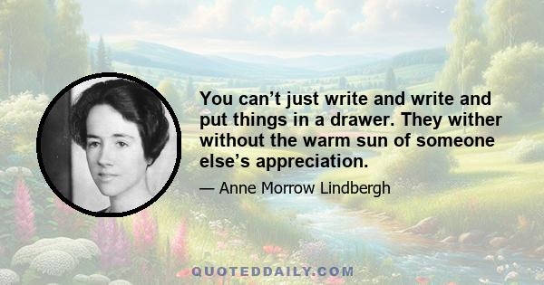 You can’t just write and write and put things in a drawer. They wither without the warm sun of someone else’s appreciation.