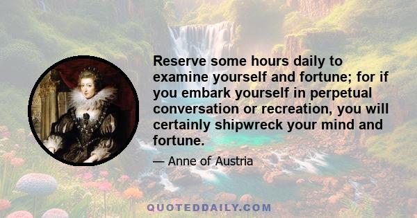 Reserve some hours daily to examine yourself and fortune; for if you embark yourself in perpetual conversation or recreation, you will certainly shipwreck your mind and fortune.