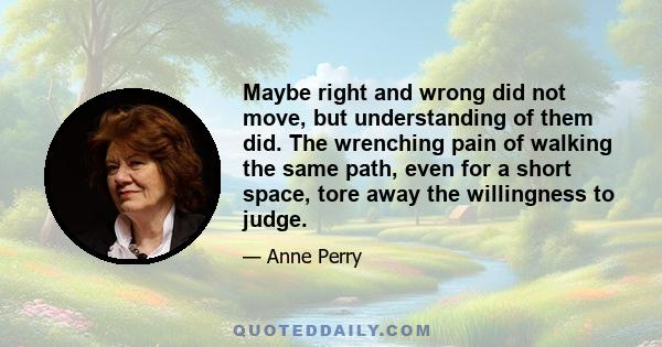 Maybe right and wrong did not move, but understanding of them did. The wrenching pain of walking the same path, even for a short space, tore away the willingness to judge.