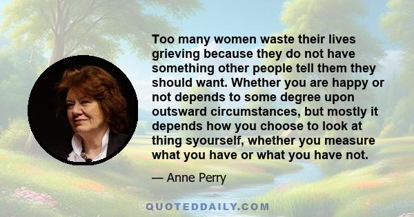 Too many women waste their lives grieving because they do not have something other people tell them they should want. Whether you are happy or not depends to some degree upon outsward circumstances, but mostly it