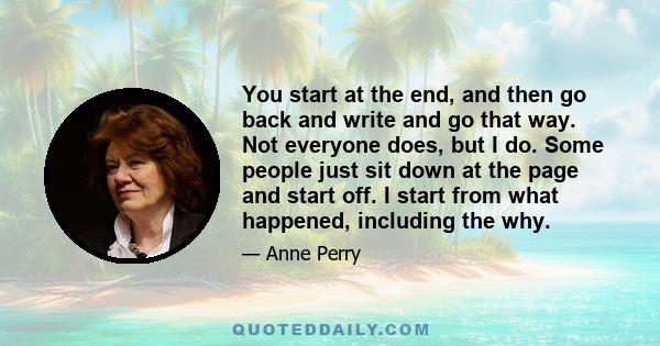 You start at the end, and then go back and write and go that way. Not everyone does, but I do. Some people just sit down at the page and start off. I start from what happened, including the why.