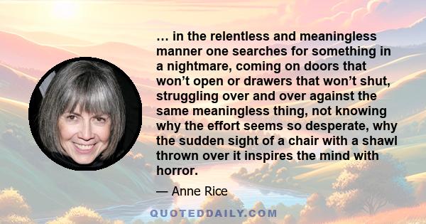 … in the relentless and meaningless manner one searches for something in a nightmare, coming on doors that won’t open or drawers that won’t shut, struggling over and over against the same meaningless thing, not knowing