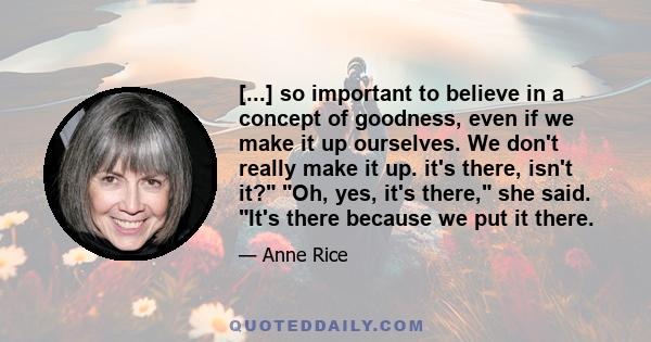 [...] so important to believe in a concept of goodness, even if we make it up ourselves. We don't really make it up. it's there, isn't it? Oh, yes, it's there, she said. It's there because we put it there.