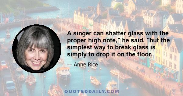 A singer can shatter glass with the proper high note, he said, but the simplest way to break glass is simply to drop it on the floor.