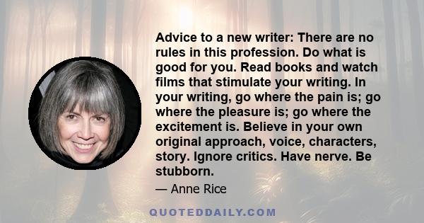 Advice to a new writer: There are no rules in this profession. Do what is good for you. Read books and watch films that stimulate your writing. In your writing, go where the pain is; go where the pleasure is; go where