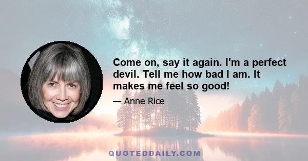 Come on, say it again. I'm a perfect devil. Tell me how bad I am. It makes me feel so good!