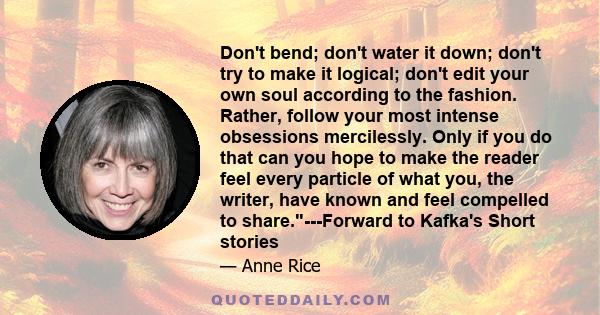 Don't bend; don't water it down; don't try to make it logical; don't edit your own soul according to the fashion. Rather, follow your most intense obsessions mercilessly. Only if you do that can you hope to make the