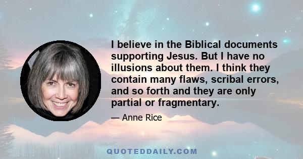 I believe in the Biblical documents supporting Jesus. But I have no illusions about them. I think they contain many flaws, scribal errors, and so forth and they are only partial or fragmentary.