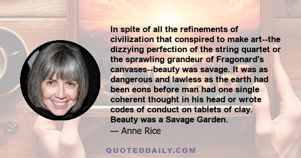 In spite of all the refinements of civilization that conspired to make art--the dizzying perfection of the string quartet or the sprawling grandeur of Fragonard's canvases--beauty was savage. It was as dangerous and