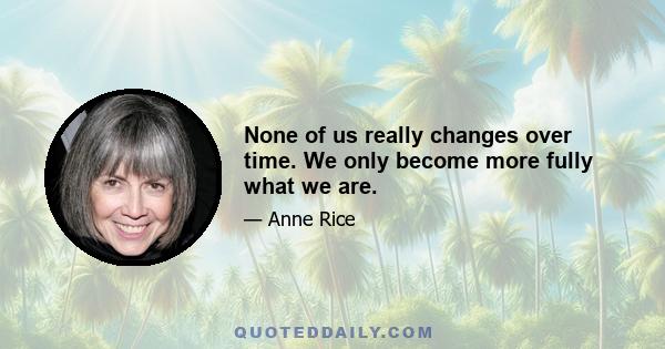 None of us really changes over time. We only become more fully what we are.