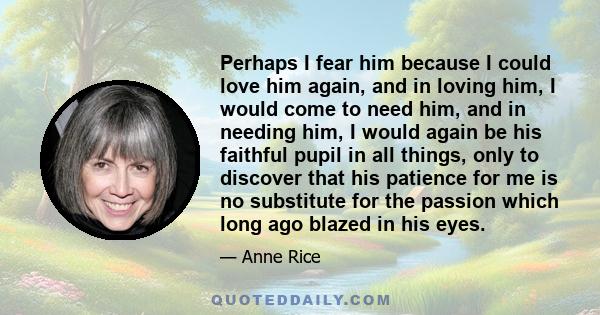 Perhaps I fear him because I could love him again, and in loving him, I would come to need him, and in needing him, I would again be his faithful pupil in all things, only to discover that his patience for me is no