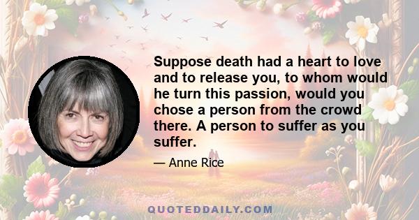 Suppose death had a heart to love and to release you, to whom would he turn this passion, would you chose a person from the crowd there. A person to suffer as you suffer.