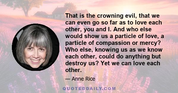 That is the crowning evil, that we can even go so far as to love each other, you and I. And who else would show us a particle of love, a particle of compassion or mercy? Who else, knowing us as we know each other, could 