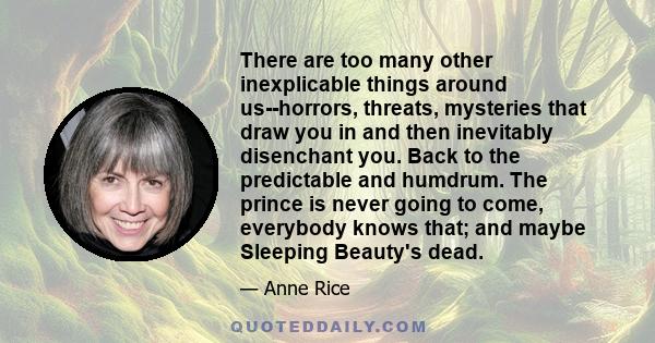 There are too many other inexplicable things around us--horrors, threats, mysteries that draw you in and then inevitably disenchant you. Back to the predictable and humdrum. The prince is never going to come, everybody