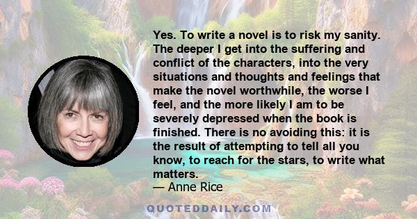 Yes. To write a novel is to risk my sanity. The deeper I get into the suffering and conflict of the characters, into the very situations and thoughts and feelings that make the novel worthwhile, the worse I feel, and