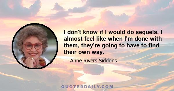 I don't know if I would do sequels. I almost feel like when I'm done with them, they're going to have to find their own way.