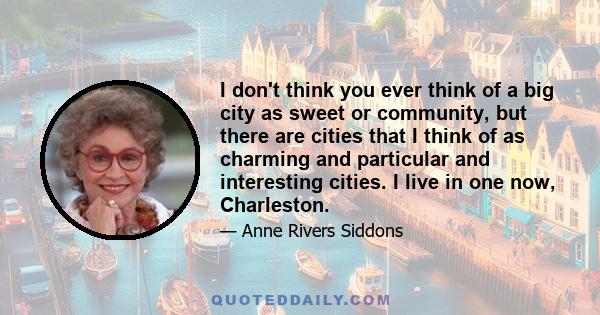 I don't think you ever think of a big city as sweet or community, but there are cities that I think of as charming and particular and interesting cities. I live in one now, Charleston.