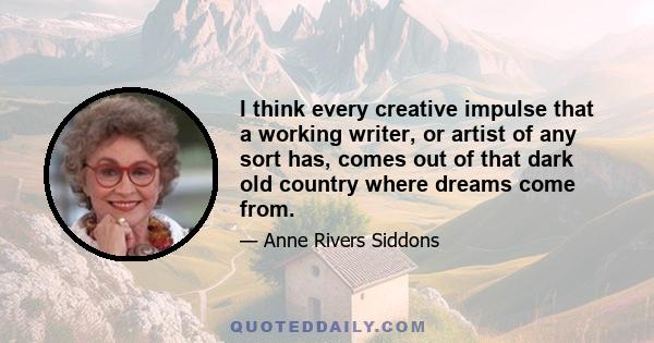 I think every creative impulse that a working writer, or artist of any sort has, comes out of that dark old country where dreams come from.