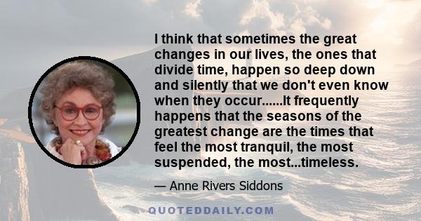 I think that sometimes the great changes in our lives, the ones that divide time, happen so deep down and silently that we don't even know when they occur......It frequently happens that the seasons of the greatest