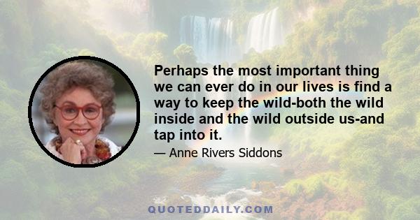 Perhaps the most important thing we can ever do in our lives is find a way to keep the wild-both the wild inside and the wild outside us-and tap into it.