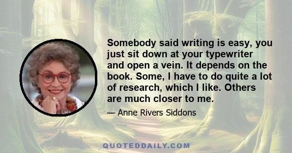 Somebody said writing is easy, you just sit down at your typewriter and open a vein. It depends on the book. Some, I have to do quite a lot of research, which I like. Others are much closer to me.