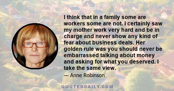 I think that in a family some are workers some are not. I certainly saw my mother work very hard and be in charge and never show any kind of fear about business deals. Her golden rule was you should never be embarrassed 