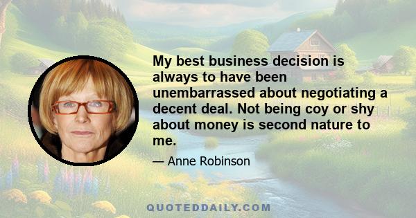 My best business decision is always to have been unembarrassed about negotiating a decent deal. Not being coy or shy about money is second nature to me.