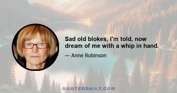 Sad old blokes, I'm told, now dream of me with a whip in hand.